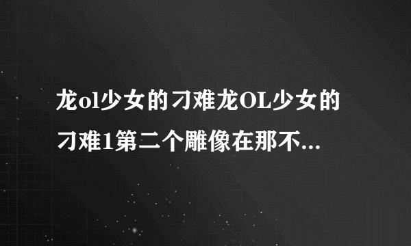 龙ol少女的刁难龙OL少女的刁难1第二个雕像在那不要坐标要步骤