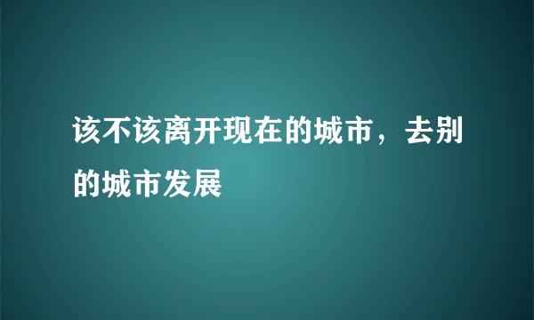 该不该离开现在的城市，去别的城市发展