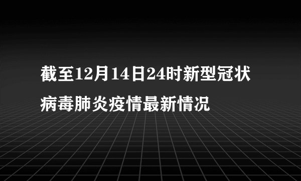 截至12月14日24时新型冠状病毒肺炎疫情最新情况