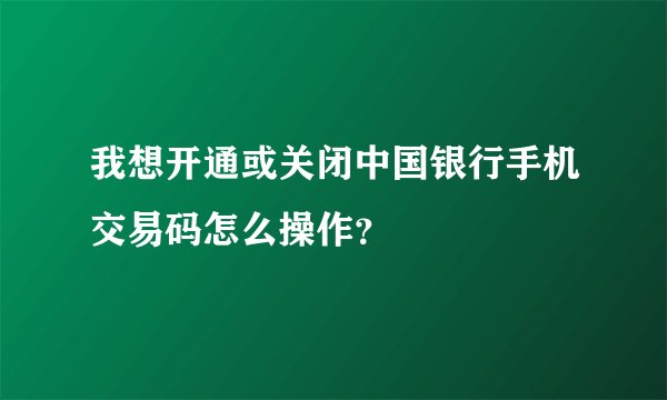 我想开通或关闭中国银行手机交易码怎么操作？