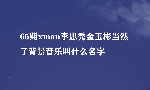 65期xman李忠秀金玉彬当然了背景音乐叫什么名字