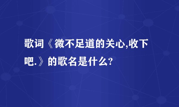歌词《微不足道的关心,收下吧.》的歌名是什么?