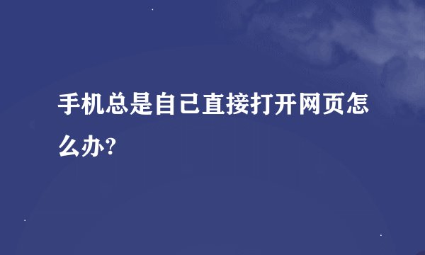 手机总是自己直接打开网页怎么办?