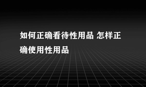 如何正确看待性用品 怎样正确使用性用品