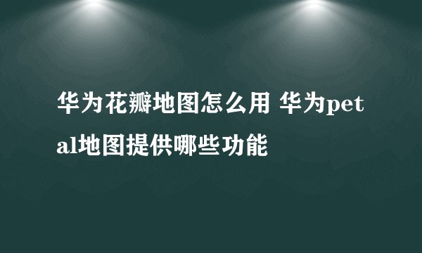 华为花瓣地图怎么用 华为petal地图提供哪些功能