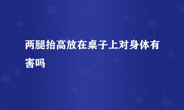 两腿抬高放在桌子上对身体有害吗