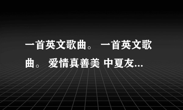 一首英文歌曲。 一首英文歌曲。 爱情真善美 中夏友善的手机铃声。 谁哪首歌？？