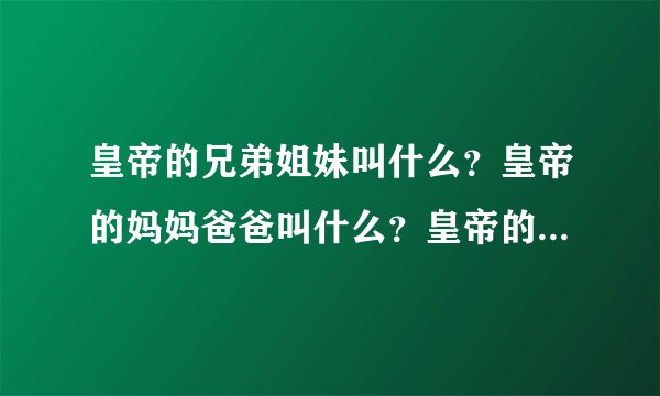 皇帝的兄弟姐妹叫什么？皇帝的妈妈爸爸叫什么？皇帝的爷爷奶奶，外公外婆叫什么？皇帝的姨娘，叔叔们叫什