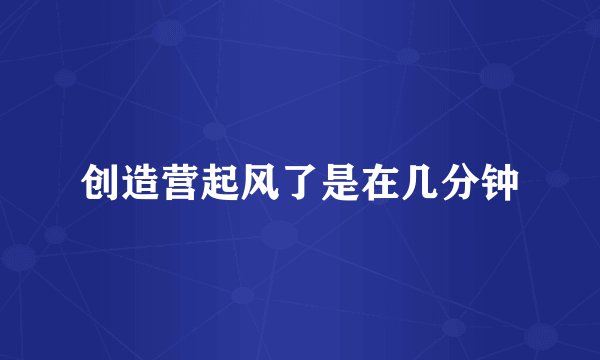 创造营起风了是在几分钟