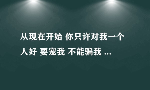 从现在开始 你只许对我一个人好 要宠我 不能骗我 答应我的每一件事情你都要做到 对我讲的每一句话都