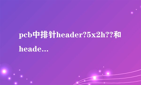 pcb中排针header?5x2h??和header?5x2a?和header?5x2的区别