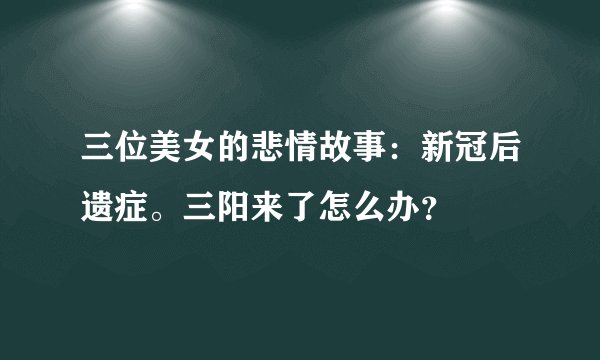 三位美女的悲情故事：新冠后遗症。三阳来了怎么办？