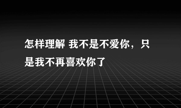 怎样理解 我不是不爱你，只是我不再喜欢你了