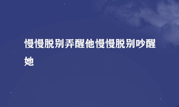 慢慢脱别弄醒他慢慢脱别吵醒她