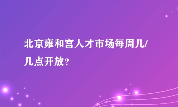 北京雍和宫人才市场每周几/几点开放？