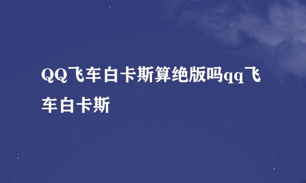QQ飞车白卡斯算绝版吗qq飞车白卡斯