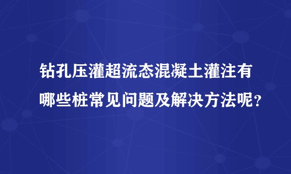 钻孔压灌超流态混凝土灌注有哪些桩常见问题及解决方法呢？