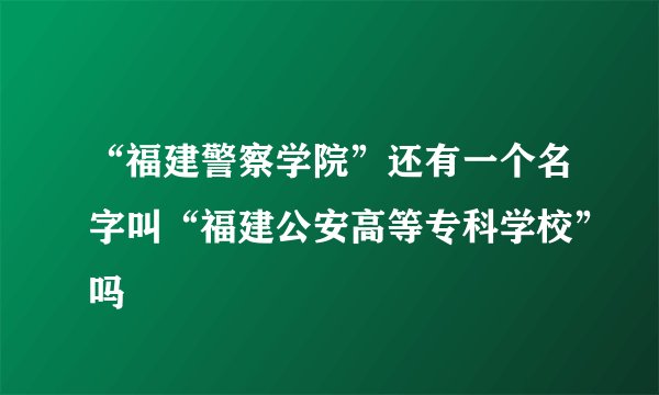 “福建警察学院”还有一个名字叫“福建公安高等专科学校”吗