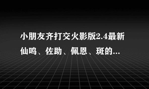小朋友齐打交火影版2.4最新仙鸣、佐助、佩恩、斑的出招表，要详细！！！！！不要复制，我都看过了