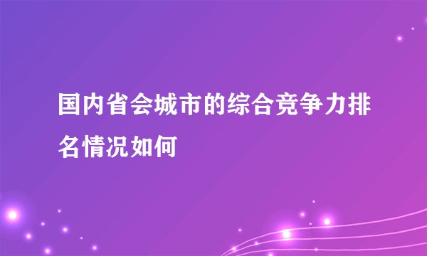 国内省会城市的综合竞争力排名情况如何