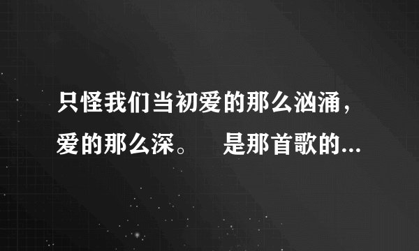 只怪我们当初爱的那么汹涌，爱的那么深。 是那首歌的歌词啊？