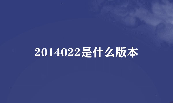 2014022是什么版本