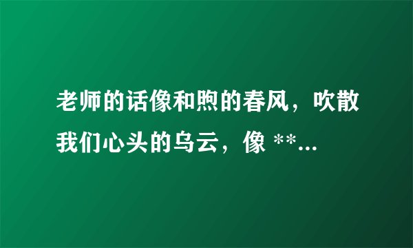 老师的话像和煦的春风，吹散我们心头的乌云，像 ********，滋润我们的心田，像******