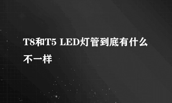 T8和T5 LED灯管到底有什么不一样