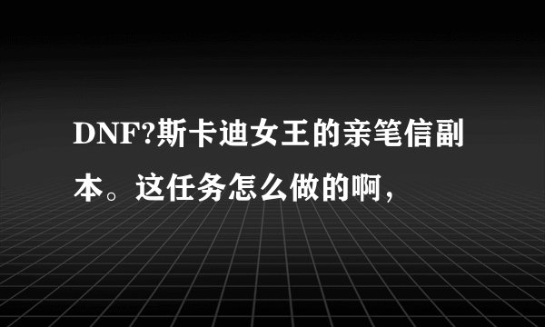 DNF?斯卡迪女王的亲笔信副本。这任务怎么做的啊，