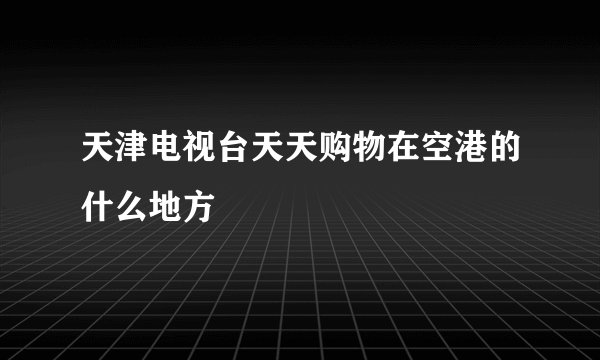 天津电视台天天购物在空港的什么地方
