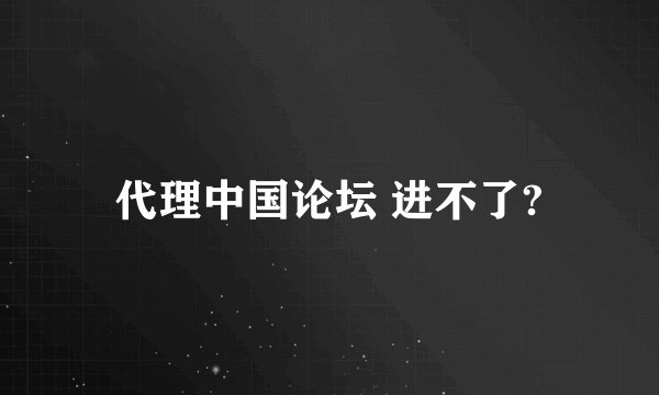 代理中国论坛 进不了?