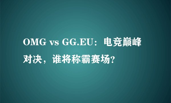 OMG vs GG.EU：电竞巅峰对决，谁将称霸赛场？