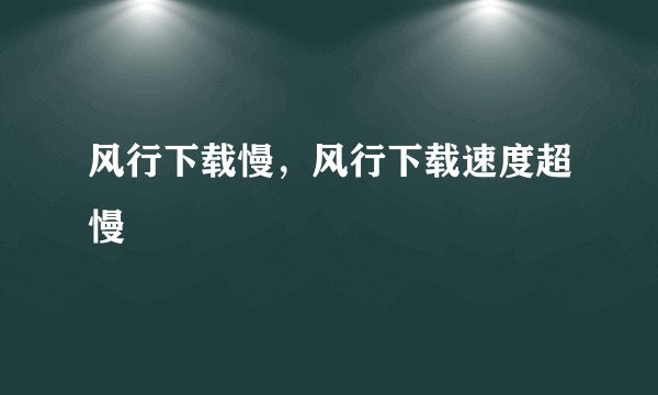 风行下载慢，风行下载速度超慢