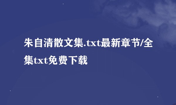 朱自清散文集.txt最新章节/全集txt免费下载
