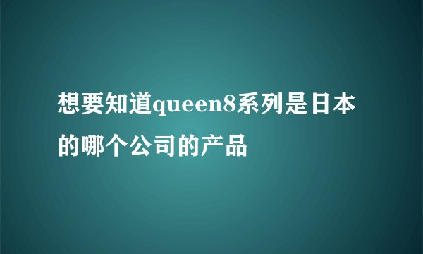 想要知道queen8系列是日本的哪个公司的产品