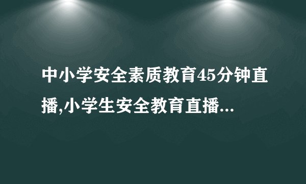 中小学安全素质教育45分钟直播,小学生安全教育直播，只需45分钟