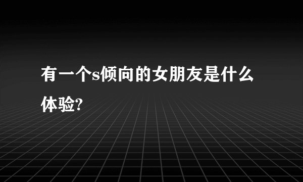 有一个s倾向的女朋友是什么体验?
