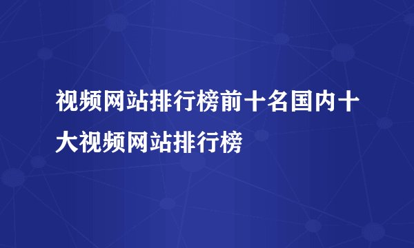 视频网站排行榜前十名国内十大视频网站排行榜