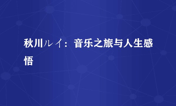 秋川ルイ：音乐之旅与人生感悟