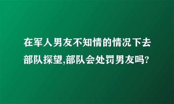 在军人男友不知情的情况下去部队探望,部队会处罚男友吗?