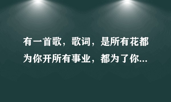 有一首歌，歌词，是所有花都为你开所有事业，都为了你安排，因为我们前世曾经深爱过，在雨中在度重相逢。