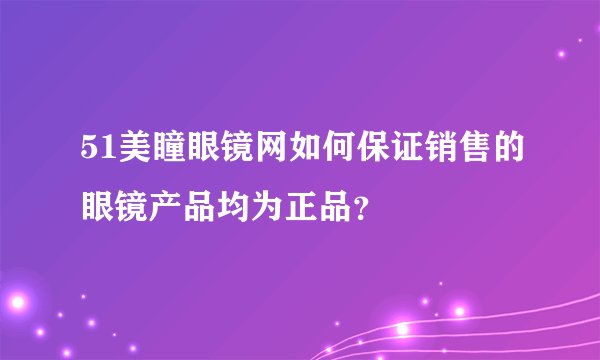 51美瞳眼镜网如何保证销售的眼镜产品均为正品？