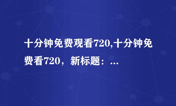 十分钟免费观看720,十分钟免费看720，新标题：免费观看720，时长十分钟