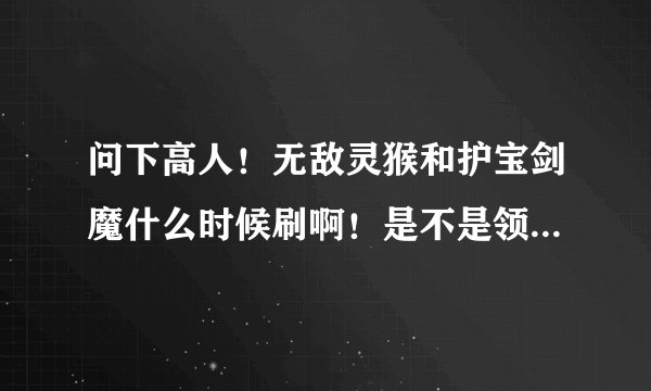 问下高人！无敌灵猴和护宝剑魔什么时候刷啊！是不是领完任务就刷一个