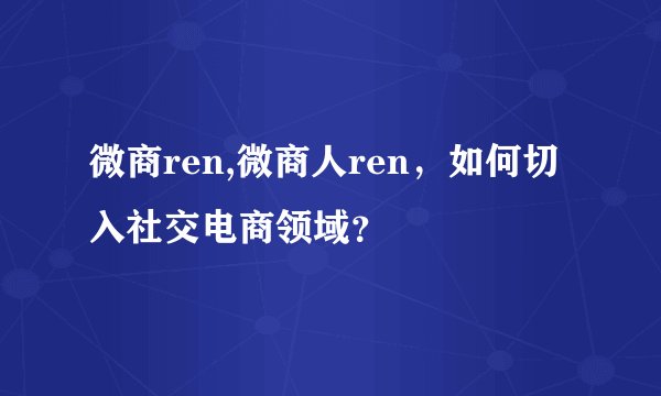微商ren,微商人ren，如何切入社交电商领域？