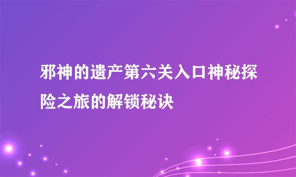 邪神的遗产第六关入口神秘探险之旅的解锁秘诀