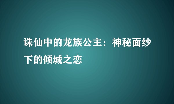 诛仙中的龙族公主：神秘面纱下的倾城之恋