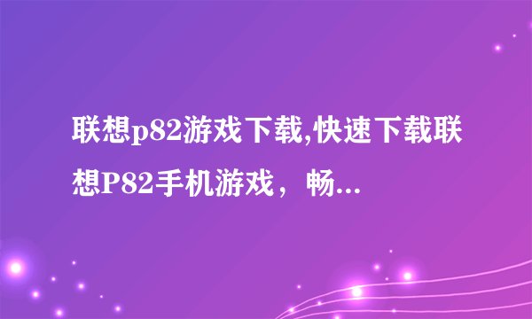 联想p82游戏下载,快速下载联想P82手机游戏，畅玩无穷！