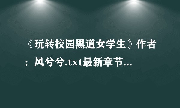 《玩转校园黑道女学生》作者：风兮兮.txt最新章节/全集txt免费下载