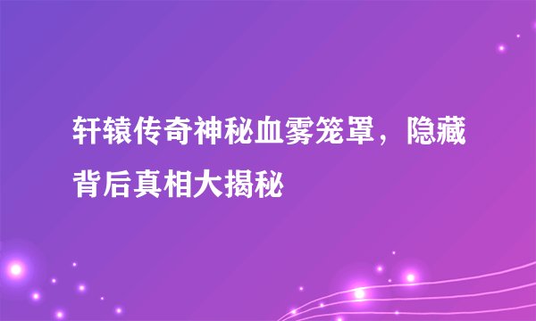 轩辕传奇神秘血雾笼罩,隐藏背后真相大揭秘